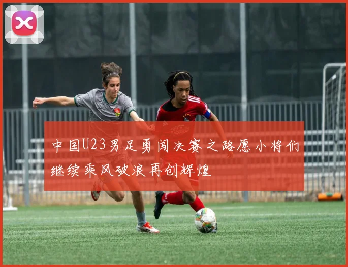 中国U23男足勇闯决赛之路愿小将们继续乘风破浪再创辉煌