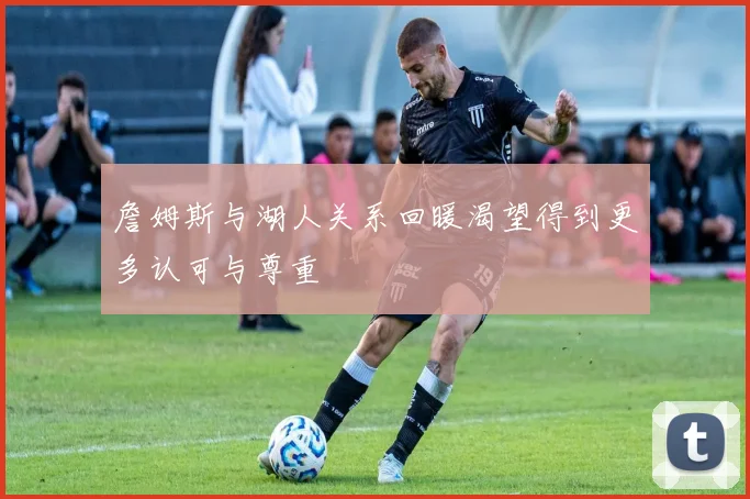 詹姆斯与湖人关系回暖渴望得到更多认可与尊重