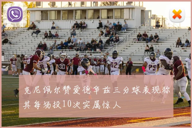 克尼佩尔赞爱德华兹三分球表现称其每场投10次实属惊人
