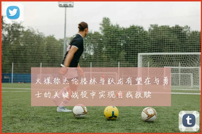 火媒称杰伦格林与狄龙有望在与勇士的关键战役中实现自我救赎