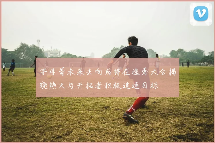 字母哥未来去向或将在选秀大会揭晓热火与开拓者积极追逐目标