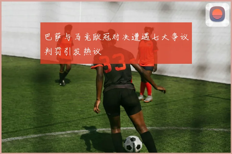 巴萨与马竞欧冠对决遭遇七大争议判罚引发热议