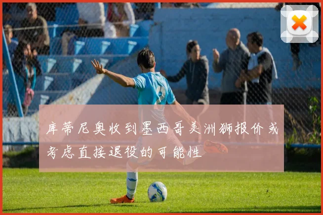 库蒂尼奥收到墨西哥美洲狮报价或考虑直接退役的可能性