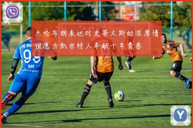 杰伦布朗表达对史蒂文斯的深厚情谊愿为凯尔特人奉献十年青春