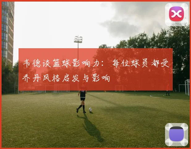 韦德谈篮球影响力：每位球员都受乔丹风格启发与影响
