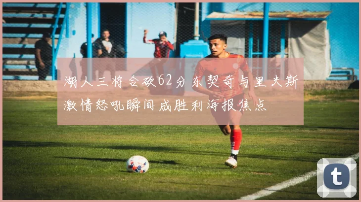 湖人三将合砍62分东契奇与里夫斯激情怒吼瞬间成胜利海报焦点