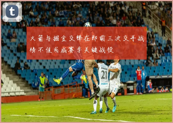 火箭与掘金交锋在即前三次交手战绩不佳或成赛季关键战役