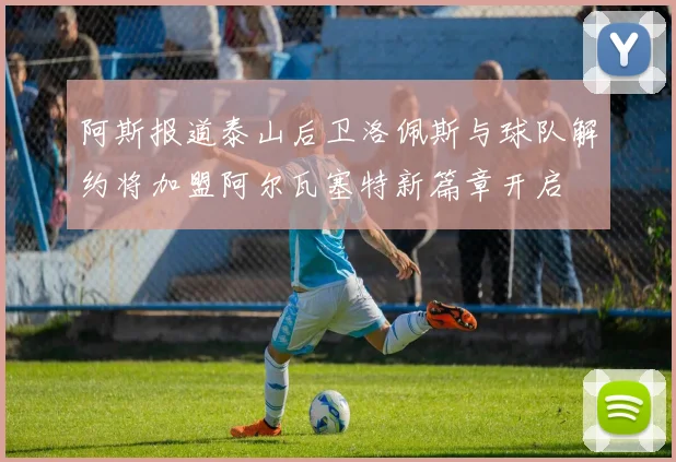 阿斯报道泰山后卫洛佩斯与球队解约将加盟阿尔瓦塞特新篇章开启