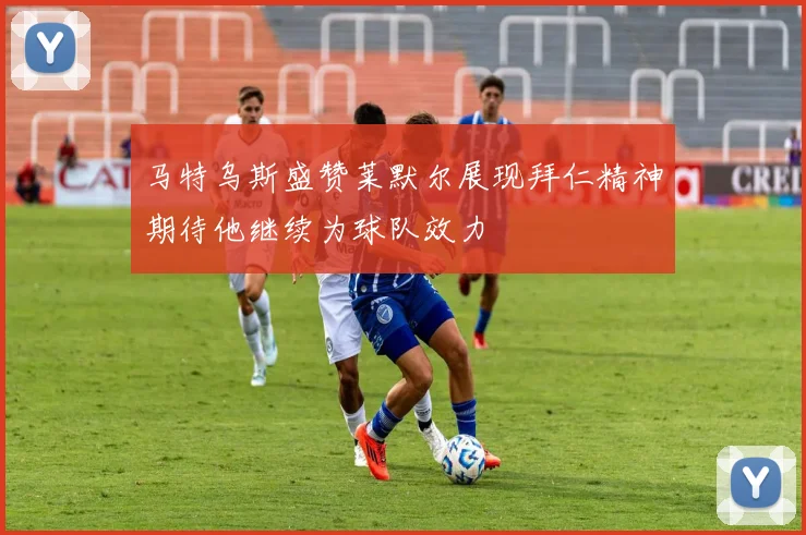 马特乌斯盛赞莱默尔展现拜仁精神期待他继续为球队效力
