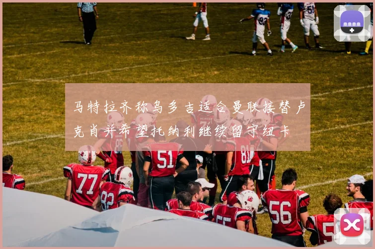 马特拉齐称乌多吉适合曼联接替卢克肖并希望托纳利继续留守纽卡