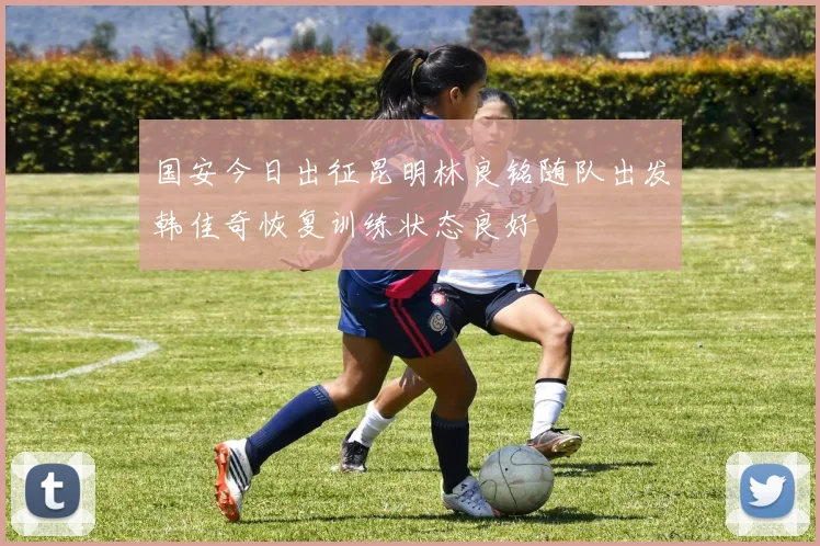 国安今日出征昆明林良铭随队出发韩佳奇恢复训练状态良好