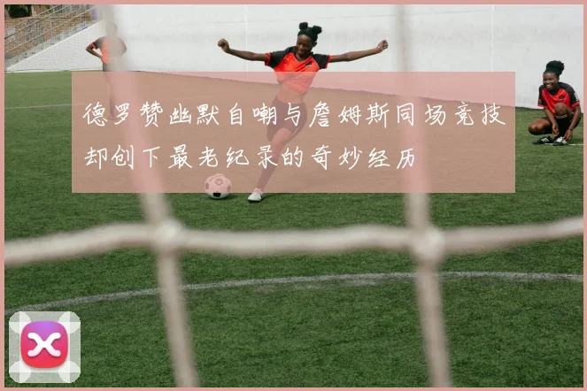 德罗赞幽默自嘲与詹姆斯同场竞技却创下最老纪录的奇妙经历