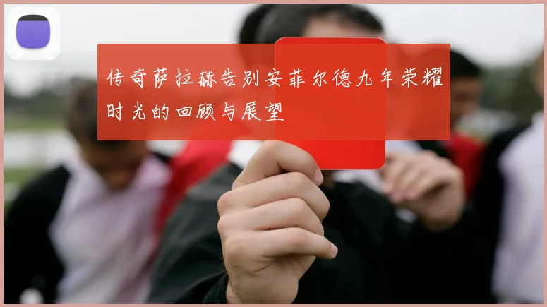 传奇萨拉赫告别安菲尔德九年荣耀时光的回顾与展望