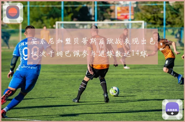 安东尼加盟贝蒂斯后欧战表现出色仅次于姆巴佩参与进球数达14球