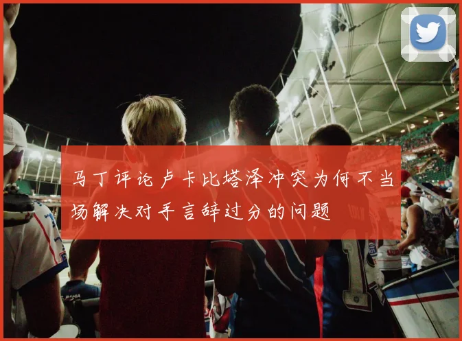 马丁评论卢卡比塔泽冲突为何不当场解决对手言辞过分的问题
