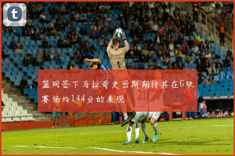 篮网签下马拉奇史密斯期待其在G联赛场均144分的表现