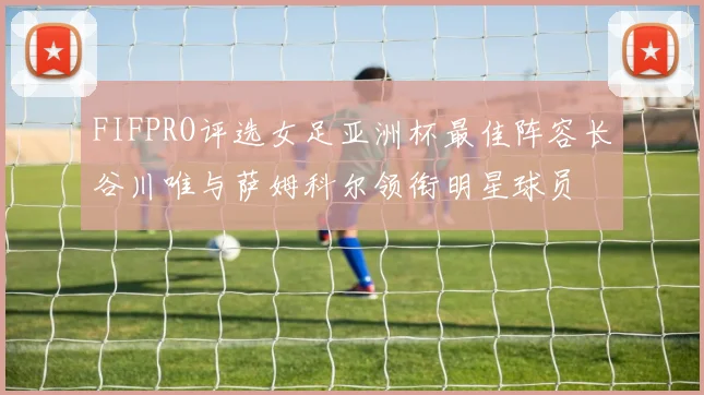 FIFPRO评选女足亚洲杯最佳阵容长谷川唯与萨姆科尔领衔明星球员