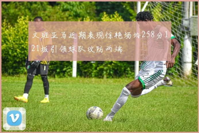 文班亚马近期表现惊艳场均258分121板引领球队攻防两端