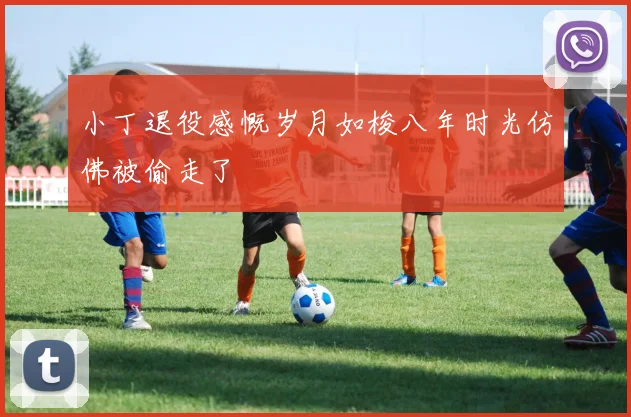 小丁退役感慨岁月如梭八年时光仿佛被偷走了