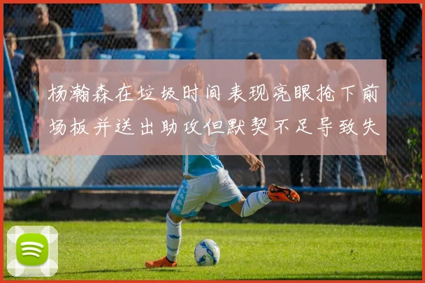 杨瀚森在垃圾时间表现亮眼抢下前场板并送出助攻但默契不足导致失误