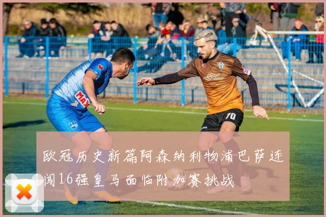 欧冠历史新篇阿森纳利物浦巴萨连闯16强皇马面临附加赛挑战