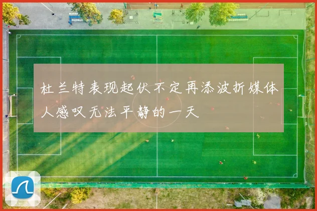 杜兰特表现起伏不定再添波折媒体人感叹无法平静的一天