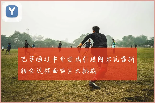巴萨通过中介尝试引进阿尔瓦雷斯转会过程面临巨大挑战
