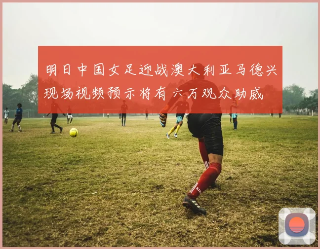 明日中国女足迎战澳大利亚马德兴现场视频预示将有六万观众助威