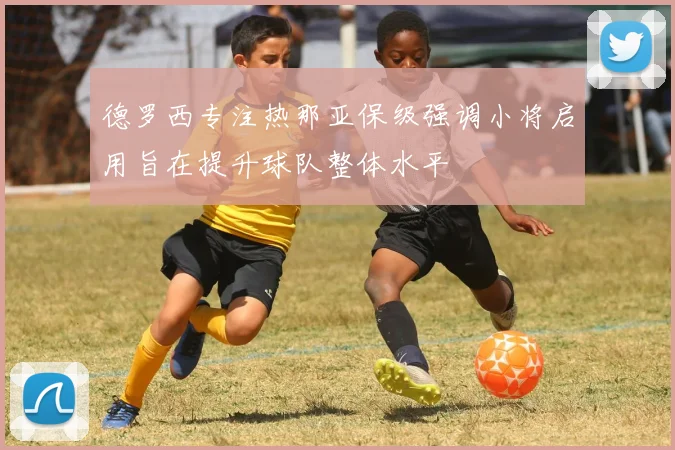 德罗西专注热那亚保级强调小将启用旨在提升球队整体水平