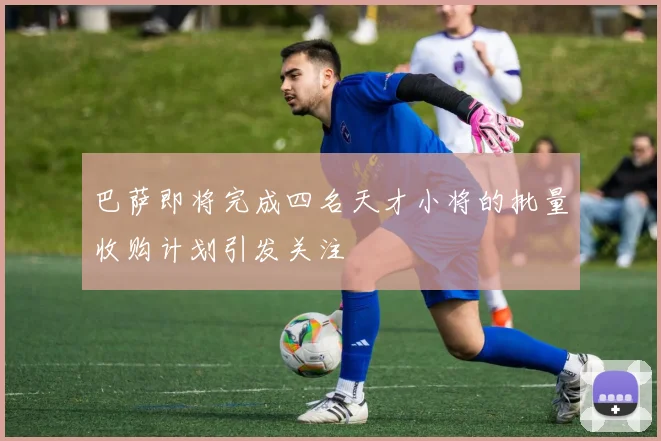 巴萨即将完成四名天才小将的批量收购计划引发关注