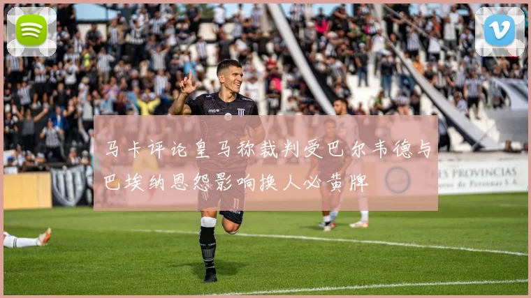 马卡评论皇马称裁判受巴尔韦德与巴埃纳恩怨影响换人必黄牌