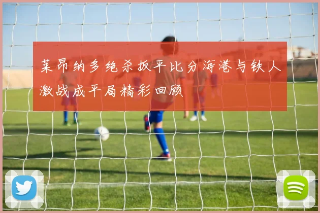 莱昂纳多绝杀扳平比分海港与铁人激战成平局精彩回顾