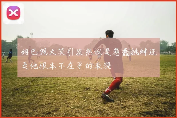 姆巴佩大笑引发热议是愚蠢挑衅还是他根本不在乎的表现