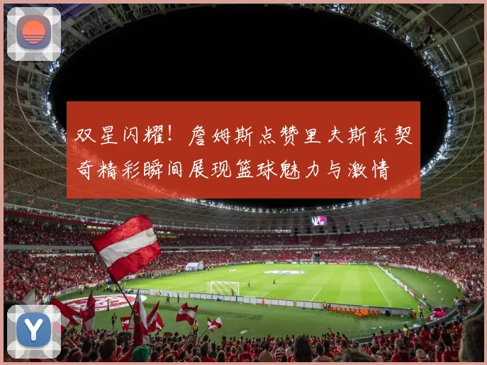 双星闪耀！詹姆斯点赞里夫斯东契奇精彩瞬间展现篮球魅力与激情