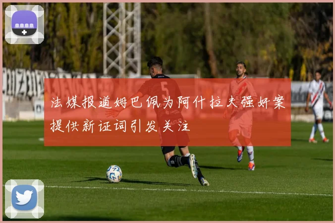 法媒报道姆巴佩为阿什拉夫强奸案提供新证词引发关注