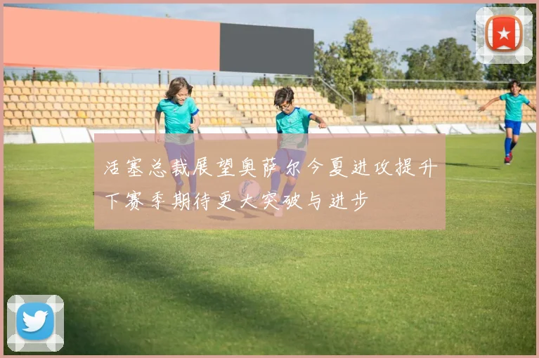 活塞总裁展望奥萨尔今夏进攻提升下赛季期待更大突破与进步