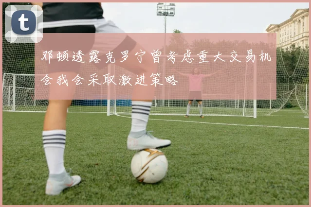 邓顿透露克罗宁曾考虑重大交易机会我会采取激进策略
