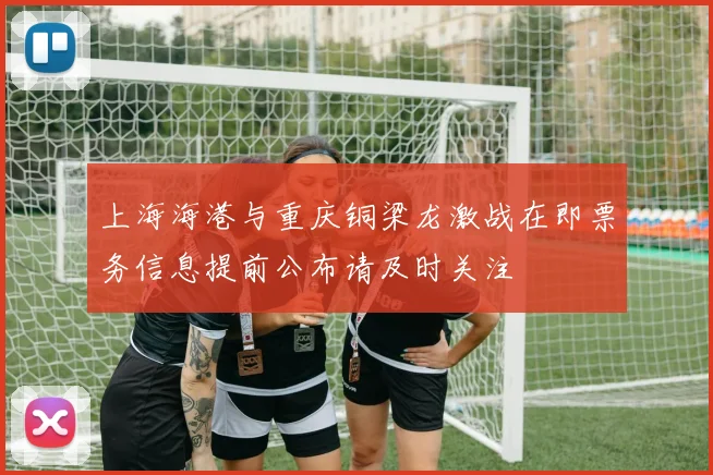 上海海港与重庆铜梁龙激战在即票务信息提前公布请及时关注