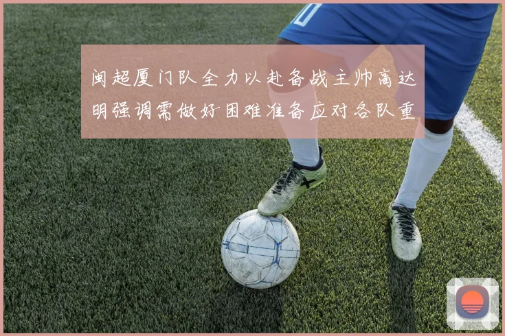 闽超厦门队全力以赴备战主帅高达明强调需做好困难准备应对各队重视挑战